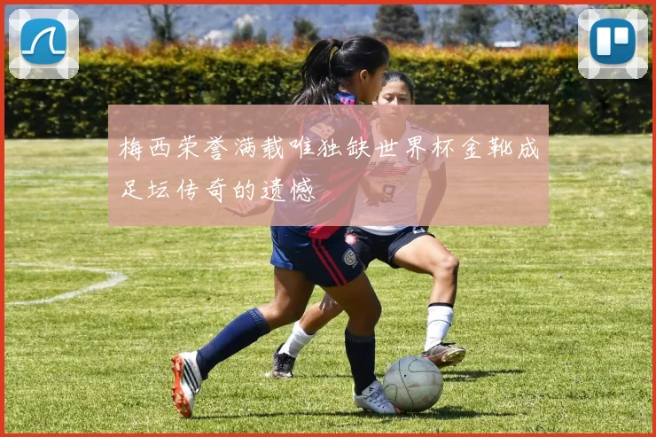 梅西荣誉满载唯独缺世界杯金靴成足坛传奇的遗憾