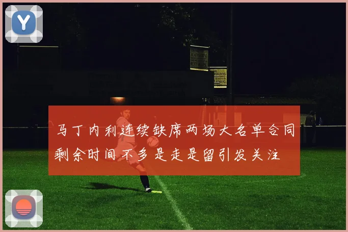 马丁内利连续缺席两场大名单合同剩余时间不多是走是留引发关注