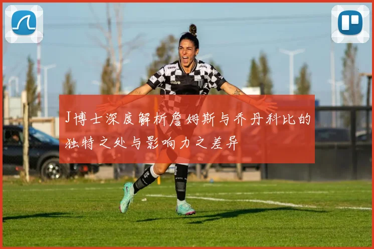 J博士深度解析詹姆斯与乔丹科比的独特之处与影响力之差异